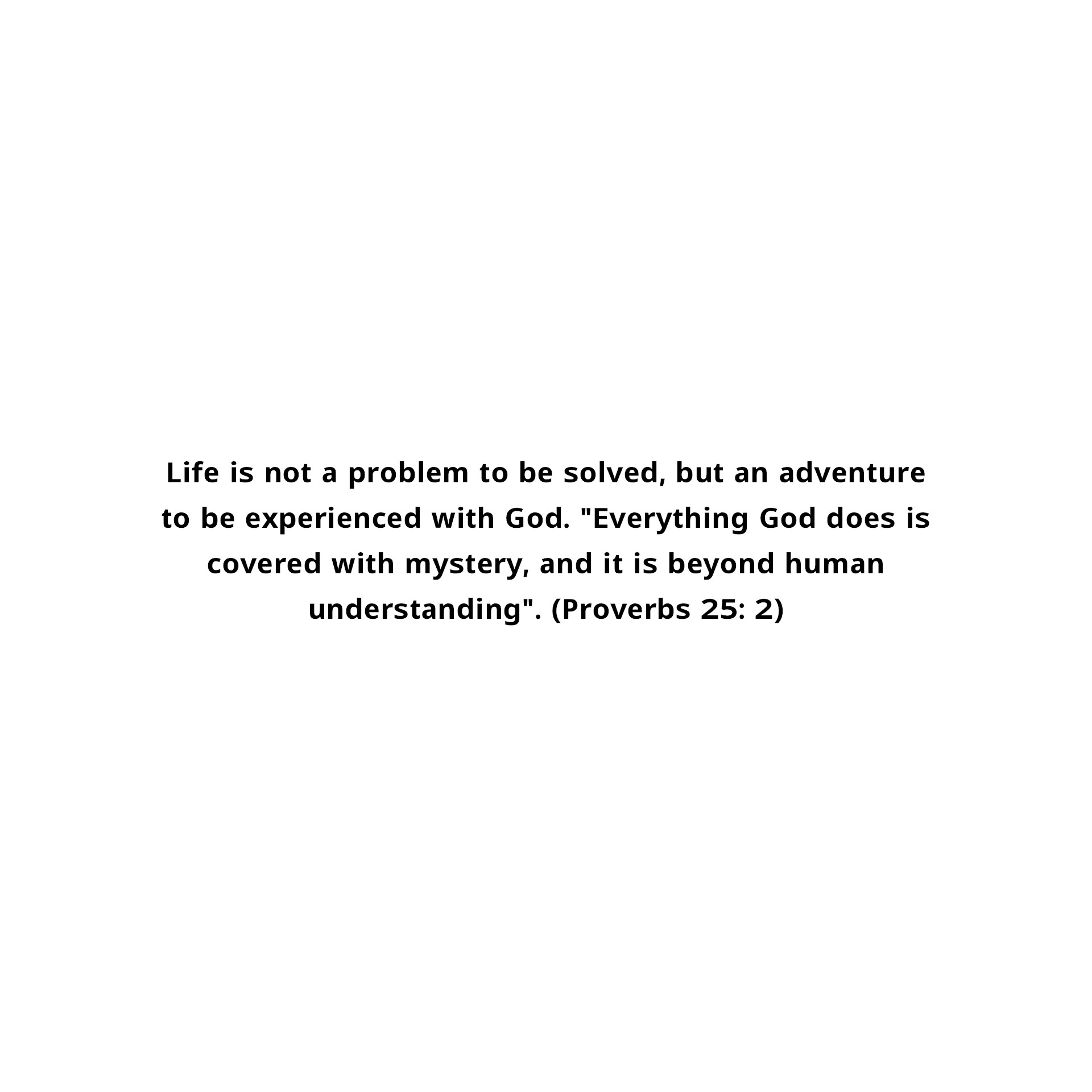 Life is not a problem to be solved, but an adventure to be experienced with God. "Everything God does is covered with mystery, and it is beyond human understanding". (Proverbs 25: 2)