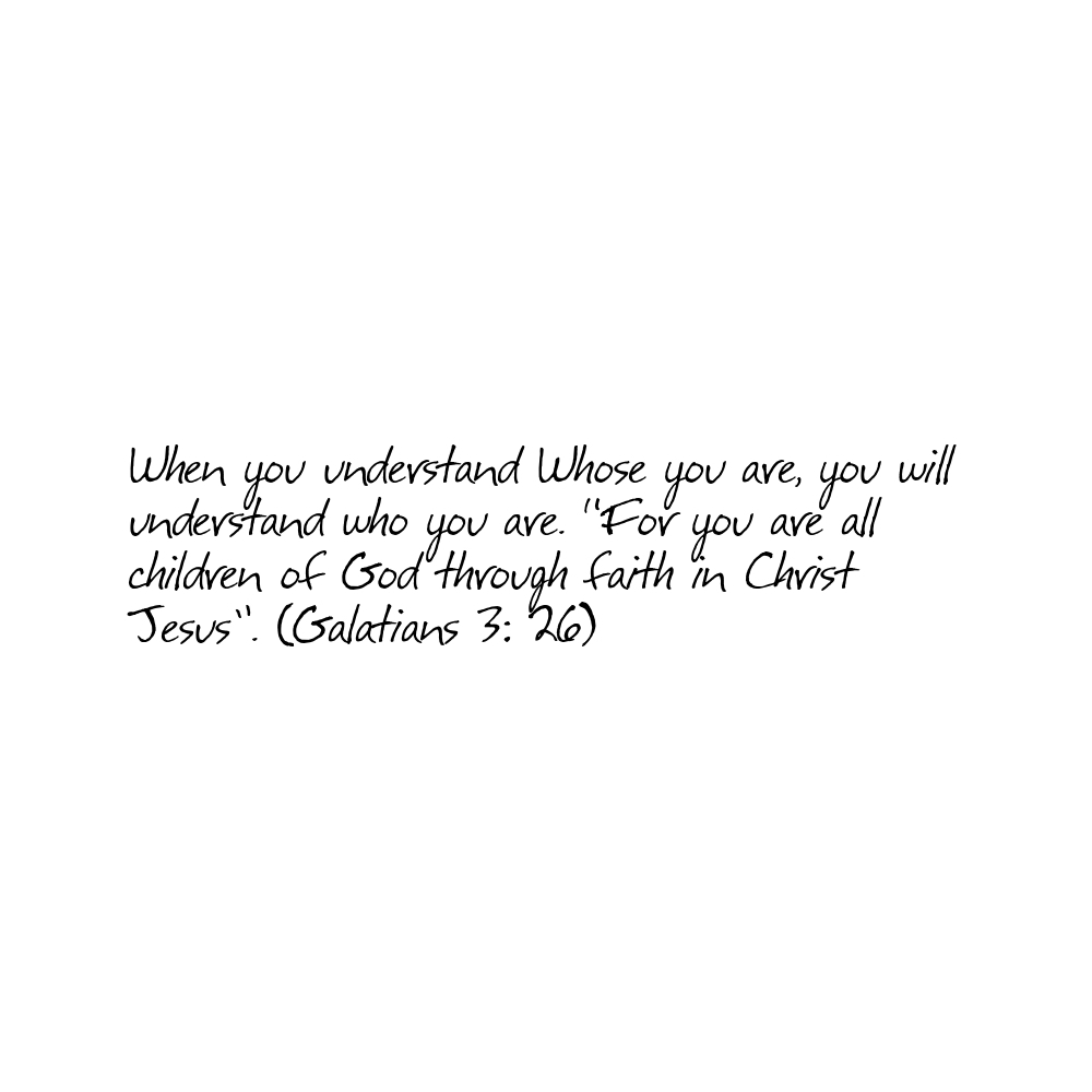When you understand Whose you are, you will understand who you are. "For you are all children of God through faith in Christ Jesus." (Galatians 3: 26)